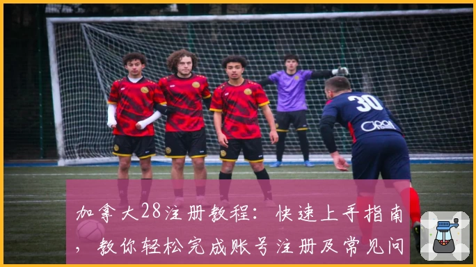 加拿大28注册教程：快速上手指南，教你轻松完成账号注册及常见问题解答