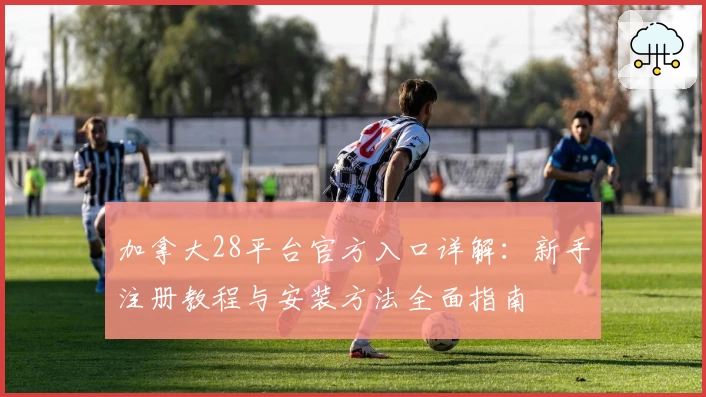 加拿大28平台官方入口详解：新手注册教程与安装方法全面指南