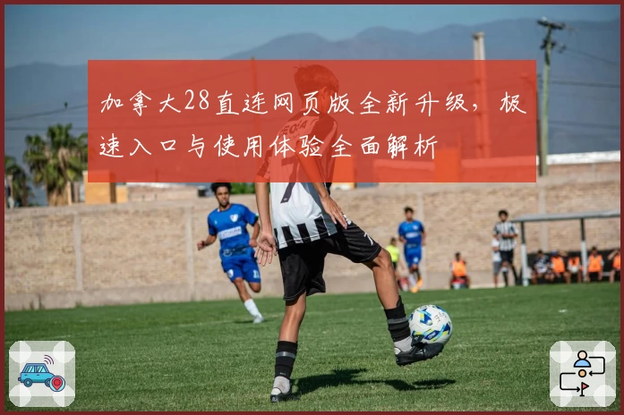 加拿大28直连网页版全新升级，极速入口与使用体验全面解析