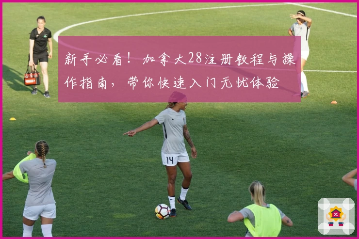 新手必看!加拿大28注册教程与操作指南,带你快速入门无忧体验