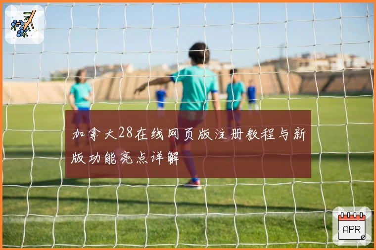 加拿大28在线网页版注册教程与新版功能亮点详解