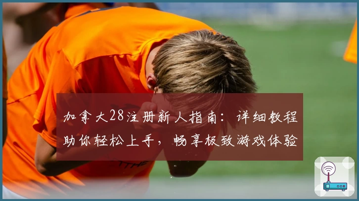 加拿大28注册新人指南：详细教程助你轻松上手，畅享极致游戏体验
