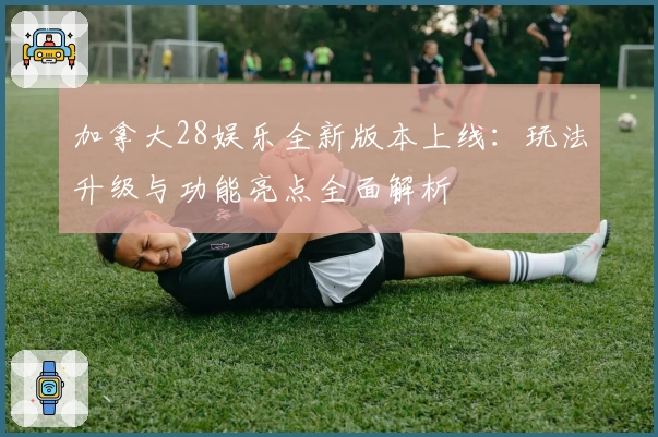 加拿大28娱乐全新版本上线：玩法升级与功能亮点全面解析