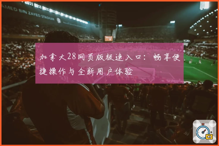 加拿大28网页版极速入口：畅享便捷操作与全新用户体验