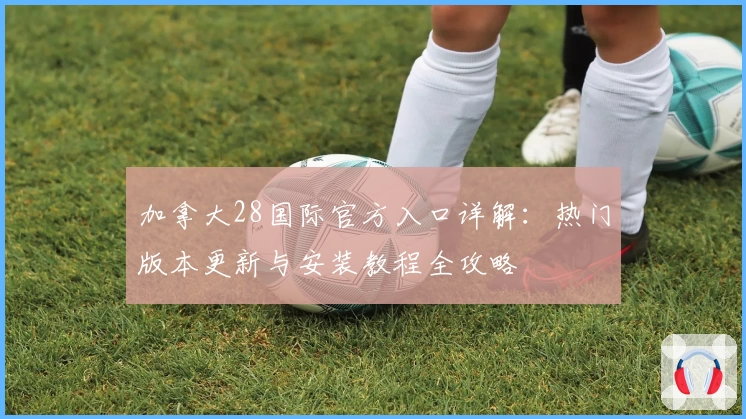 加拿大28国际官方入口详解：热门版本更新与安装教程全攻略