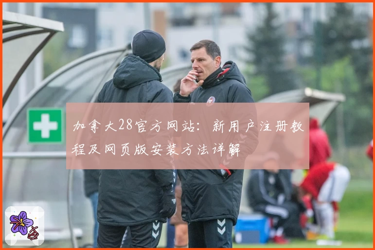 加拿大28官方网站：新用户注册教程及网页版安装方法详解